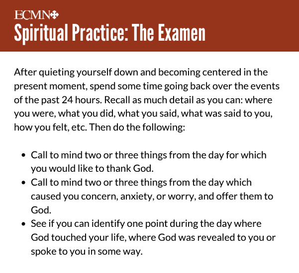 Spiritual Practice: The Examen 

After quieting yourself down and becoming centered in the present moment, spend some time going back over the events of the past 24 hours. Recall as much detail as you can: where you were, what you did, what you said, what was said to you, how you felt, etc. Then do the following:

Call to mind two or three things from the day for which you would like to thank God.

Call to mind two or three things from the day which caused you concern, anxiety, or worry, and offer them to God. 

See if you can identify one point during the day where God touched your life, where God was revealed to you or spoke to you in some way. 