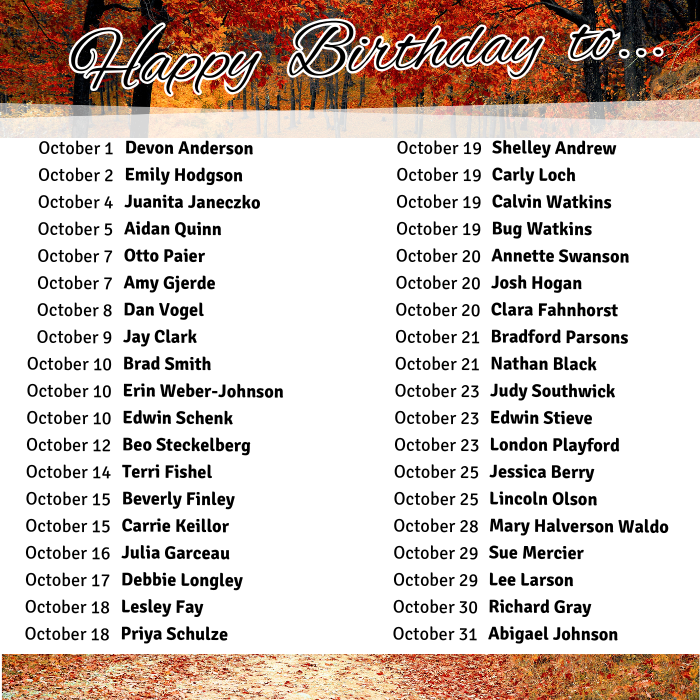 October 1	Devon Anderson
October 2	Emily Hodgson
October 4	Juanita Janeczko
October 5	Aidan Quinn
October 7	Otto Paier
October 7	Amy Gjerde
October 8	Dan Vogel
October 9	Jay Clark
October 10	Brad Smith
October 10	Erin Weber-Johnson
October 10	Edwin Schenk
October 12	Beo Steckelberg
October 14	Terri Fishel
October 15	Beverly Finley
October 15	Carrie Keillor
October 16	Julia Garceau
October 17	Debbie Longley
October 18	Lesley Fay
October 18	Priya Schulze
October 19	Shelley Andrew
October 19	Carly Loch
October 19	Calvin Watkins
October 19	Bug Watkins
October 20	Annette Swanson
October 20	Josh Hogan
October 20	Clara Fahnhorst
October 21	Bradford Parsons
October 21	Nathan Black
October 23	Judy Southwick
October 23	Edwin Stieve
October 23	London Playford
October 25	Jessica Berry
October 25	Lincoln Olson
October 28	Mary Halverson Waldo
October 29	Sue Mercier
October 29	Lee Larson
October 30	Richard Gray
October 31	Abigael Johnson
