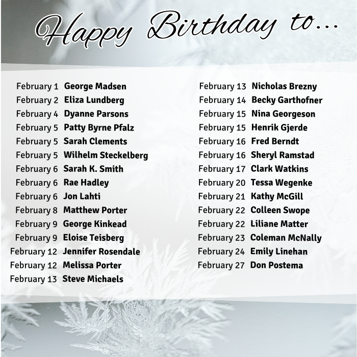 February 1	George Madsen
February 2	Eliza Lundberg
February 4	Dyanne Parsons
February 5	Patty Byrne Pfalz
February 5	Sarah Clements
February 5	Wilhelm Steckelberg
February 6	Sarah K. Smith
February 6	Rae Hadley
February 6	Jon Lahti
February 8	Matthew Porter
February 9	George Kinkead
February 9	Eloise Teisberg
February 12	Jennifer Rosendale
February 12	Melissa Porter
February 13	Steve Michaels
February 13	Nicholas Brezny
February 14	Becky Garthofner
February 15	Nina Georgeson
February 15	Henrik Gjerde
February 16	Fred Berndt
February 16	Sheryl Ramstad
February 17	Clark Watkins
February 20	Tessa Wegenke
February 21	Kathy McGill
February 22	Colleen Swope
February 22	Liliane Matter
February 23	Coleman McNally
February 24	Emily Linehan
February 27	Don Postema
