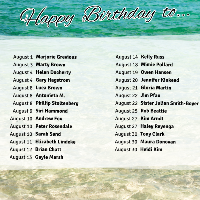 August 1 Marjorie Grevious
August 3 Marty Brown
August 4 Helen Docherty
August 4 Gary Hagstrom
August 8 Luca Brown
August 8 Antonieta M.
August 8 Phillip Stoltenberg
August 9 Siri Hammond
August 10 Andrew Fox
August 10 Peter Rosendale
August 10 Sarah Sand
August 11 Elizabeth Lindeke
August 12 Brian Chatt
August 13 Gayle Marsh
August 14 Kelly Russ
August 18 Mimie Pollard
August 19 Owen Hansen
August 20 Jennifer Kinkead
August 21 Gloria Martin
August 22 Jim Pfau
August 22 Sister Julian Smith-Boyer
August 25 Rob Beattie
August 27 Kim Arndt
August 27 Haley Reyenga
August 30 Tony Clark
August 30 Maura Donovan
August 30 Heidi Kim