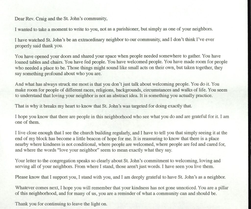 Dear Rev. Craig and the St. John's community,
I wanted to take a moment to write to you, not as a parishioner, but simply as one of your neighbors.
I have watched St. John's be an extraordinary neighbor to our community, and I don't think I've ever properly said thank you.
You have opened your doors and shared your space when people needed somewhere to gather. You have loaned tables and chairs. You have fed people. You have welcomed people. You have made room for people who needed a place to be. Those things might sound like small acts on their own, but taken together, they say something profound about who you are.
And what has always struck me most is that you don't just talk about welcoming people. You do it. You make room for people of different races, religions, backgrounds, circumstances and walks of life. You seem to understand that loving your neighbor is not an abstract idea. It is something you actually practice.
That is why it breaks my heart to know that St. John's was targeted for doing exactly that.
I hope you know that there are people in this neighborhood who see what you do and are grateful for it. I am one of them.
I live close enough that I see the church building regularly, and I have to tell you that simply seeing it at the end of my block has become a little beacon of hope for me. It is reassuring to know that there is a place nearby where kindness is not conditional, where people are welcomed, where people are fed and cared for, and where the words "love your neighbor" seem to mean exactly what they say.
Your letter to the congregation speaks so clearly about St. John's commitment to welcoming, loving and serving all of your neighbors. From where I stand, those aren't just words. I have seen you live them.
Please know that I support you, I stand with you, and I am deeply grateful to have St. John's as a neighbor.
Whatever comes next, I hope you will remember that your kindness has not gone unnoticed. You are a pillar of this neighborhood, and for many of us, you are a reminder of what a community can and should be.
Thank you for continuing to leave the light on.