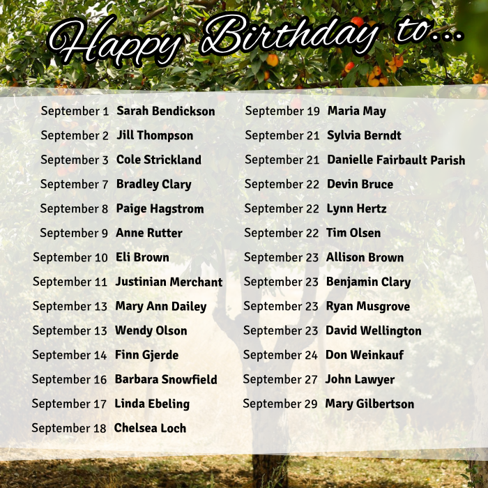 September 1 Sarah Bendickson
September 2 Jill Thompson
September 3 Cole Strickland
September 7 Bradley Clary
September 8 Paige Hagstrom
September 9 Anne Rutter
September 10 Eli Brown
September 11 Justinian Merchant
September 13 Mary Ann Dailey
September 13 Wendy Olson
September 14 Finn Gjerde
September 16 Barbara Snowfield
September 17 Linda Ebeling
September 18 Chelsea Loch
September 19 Maria May
September 21 Sylvia Berndt
September 21 Danielle Fairbault Parish
September 22 Devin Bruce
September 22 Lynn Hertz
September 22 Tim Olsen
September 23 Allison Brown
September 23 Benjamin Clary
September 23 Ryan Musgrove
September 23 David Wellington
September 24 Don Weinkauf
September 27 John Lawyer
September 29 Mary Gilbertson