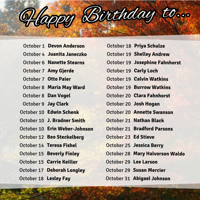 October 1 Devon Anderson
October 4 Juanita Janeczko
October 6 Nanette Stearns
October 7 Amy Gjerde
October 7 Otto Paier
October 8 Maria May Ward
October 8 Dan Vogel
October 9 Jay Clark
October 10 Edwin Schenk
October 10 J. Bradner Smith
October 10 Erin Weber-Johnson
October 12 Beo Steckelberg
October 14 Teresa Fishel
October 15 Beverly Finley
October 15 Carrie Keillor
October 17 Deborah Longley
October 18 Lesley Fay
October 18 Priya Schulze
October 19 Shelley Andrew
October 19 Josephine Fahnhorst
October 19 Carly Loch
October 19 Calvin Watkins
October 19 Burrow Watkins
October 20 Clara Fahnhorst
October 20 Josh Hogan
October 20 Annette Swanson
October 21 Nathan Black
October 21 Bradford Parsons
October 23 Ed Stieve
October 25 Jessica Berry
October 28 Mary Halvorson Waldo
October 29 Lee Larson
October 29 Susan Mercier
October 31 Abigael Johnson